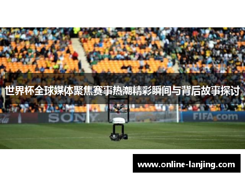 世界杯全球媒体聚焦赛事热潮精彩瞬间与背后故事探讨
