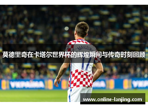 莫德里奇在卡塔尔世界杯的辉煌瞬间与传奇时刻回顾