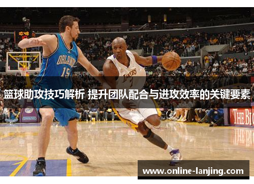 篮球助攻技巧解析 提升团队配合与进攻效率的关键要素