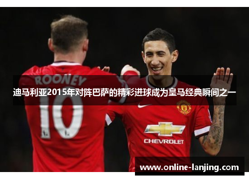 迪马利亚2015年对阵巴萨的精彩进球成为皇马经典瞬间之一