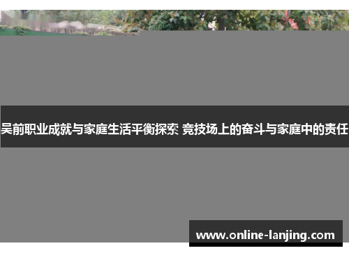 吴前职业成就与家庭生活平衡探索 竞技场上的奋斗与家庭中的责任