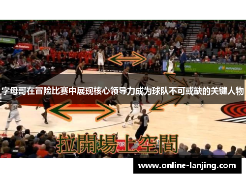 字母哥在冒险比赛中展现核心领导力成为球队不可或缺的关键人物