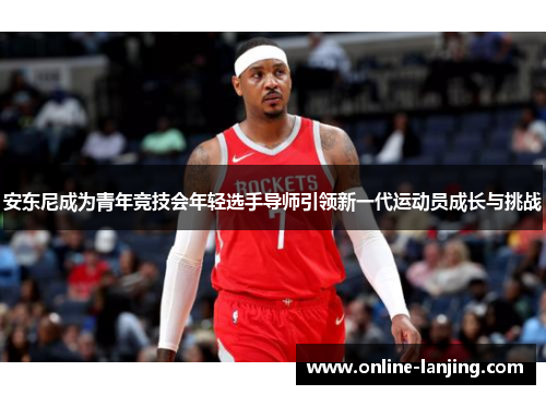 安东尼成为青年竞技会年轻选手导师引领新一代运动员成长与挑战