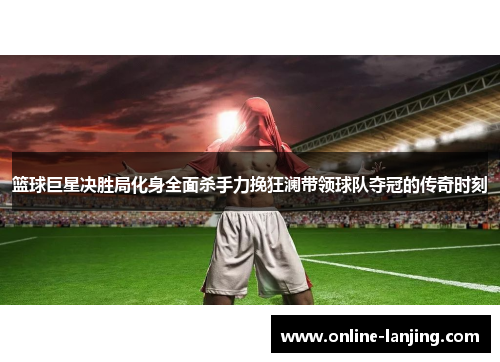 篮球巨星决胜局化身全面杀手力挽狂澜带领球队夺冠的传奇时刻