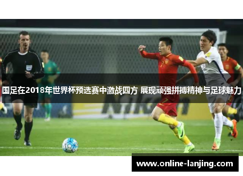 国足在2018年世界杯预选赛中激战四方 展现顽强拼搏精神与足球魅力
