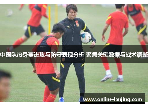 中国队热身赛进攻与防守表现分析 聚焦关键数据与战术调整