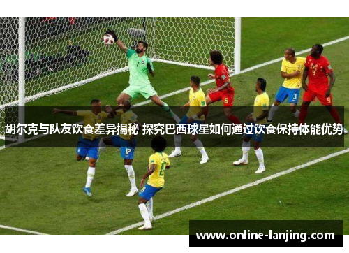 胡尔克与队友饮食差异揭秘 探究巴西球星如何通过饮食保持体能优势