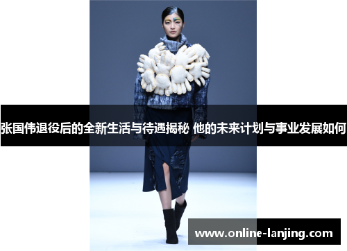 张国伟退役后的全新生活与待遇揭秘 他的未来计划与事业发展如何