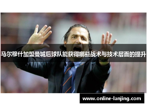 马尔穆什加盟曼城后球队能获得哪些战术与技术层面的提升